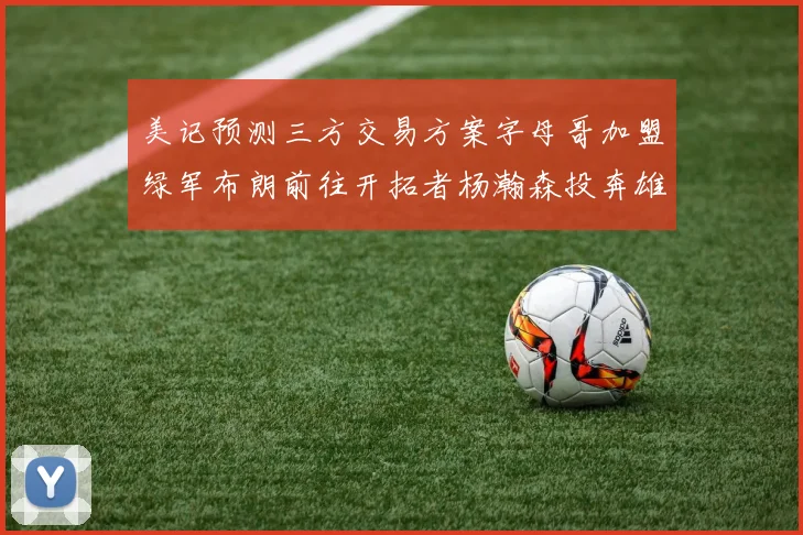 美记预测三方交易方案字母哥加盟绿军布朗前往开拓者杨瀚森投奔雄鹿