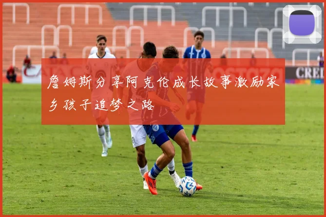 詹姆斯分享阿克伦成长故事激励家乡孩子追梦之路
