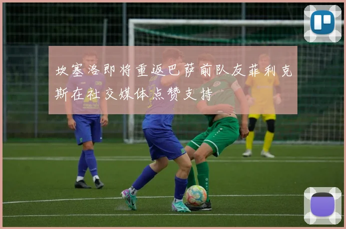 坎塞洛即将重返巴萨前队友菲利克斯在社交媒体点赞支持