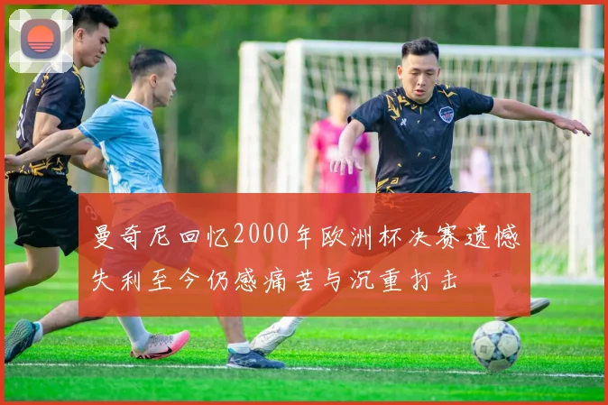 曼奇尼回忆2000年欧洲杯决赛遗憾失利至今仍感痛苦与沉重打击