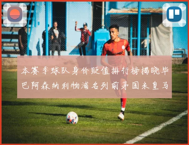 本赛季球队身价贬值排行榜揭晓毕巴阿森纳利物浦名列前茅国米皇马紧随其后