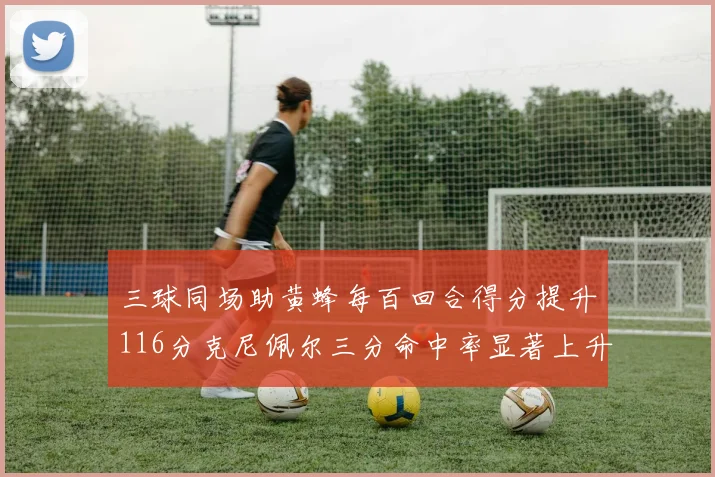 三球同场助黄蜂每百回合得分提升116分克尼佩尔三分命中率显著上升近10