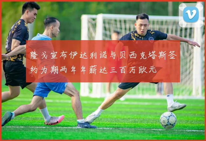 隆戈宣布伊达利诺与贝西克塔斯签约为期两年年薪达三百万欧元