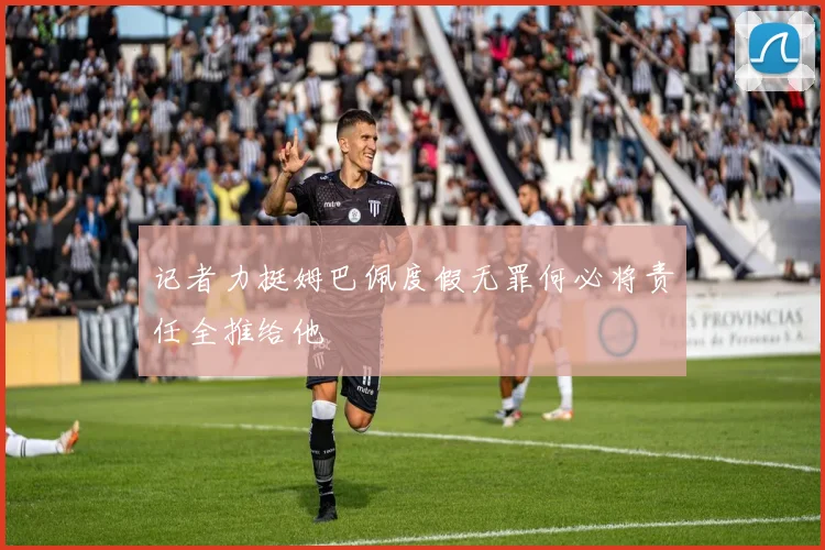记者力挺姆巴佩度假无罪何必将责任全推给他