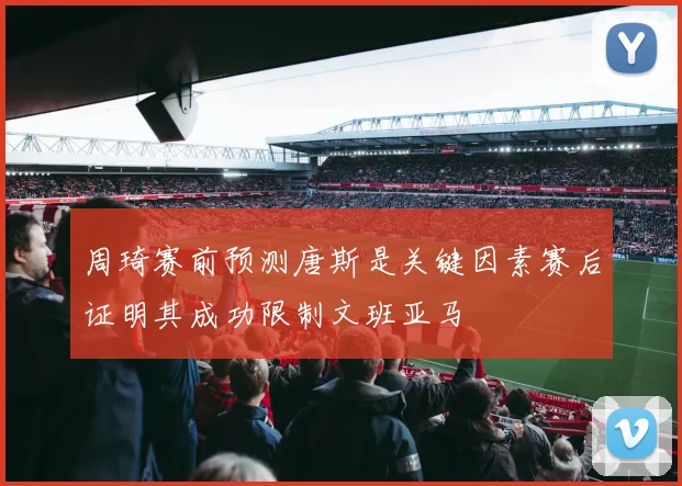 周琦赛前预测唐斯是关键因素赛后证明其成功限制文班亚马