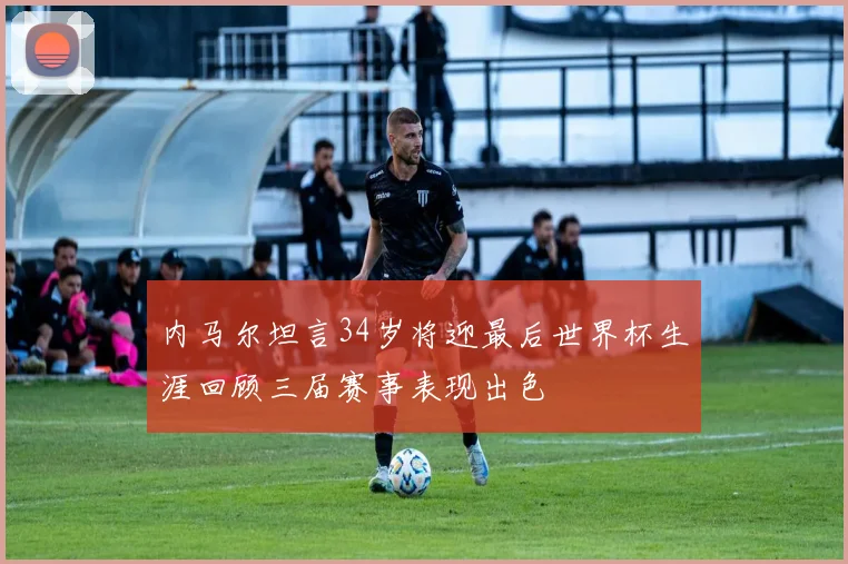 内马尔坦言34岁将迎最后世界杯生涯回顾三届赛事表现出色