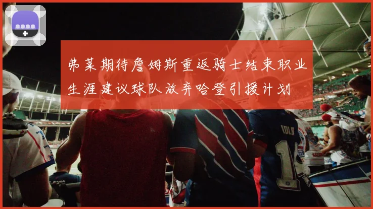 弗莱期待詹姆斯重返骑士结束职业生涯建议球队放弃哈登引援计划