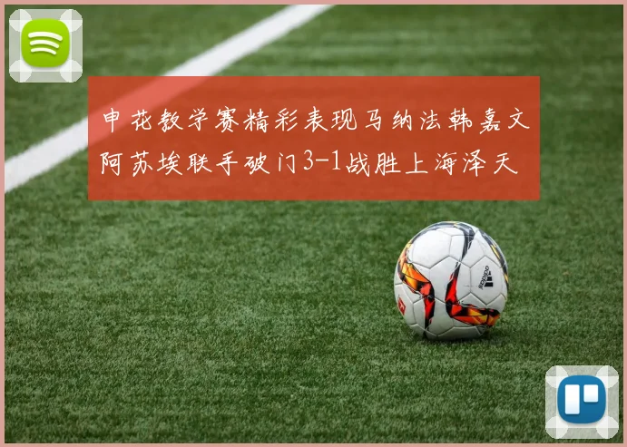 申花教学赛精彩表现马纳法韩嘉文阿苏埃联手破门3-1战胜上海泽天