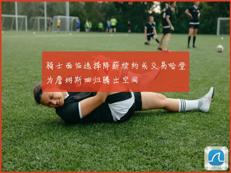 骑士面临选择降薪续约或交易哈登为詹姆斯回归腾出空间