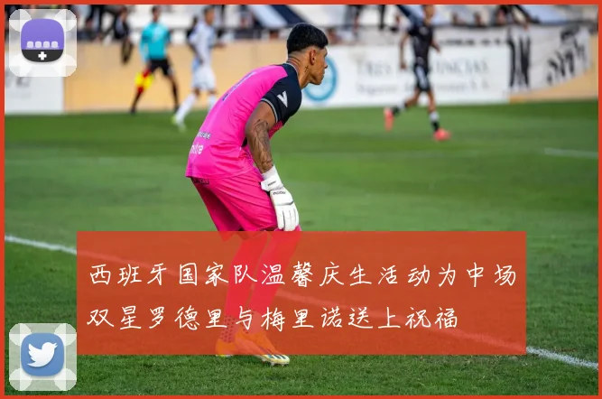 西班牙国家队温馨庆生活动为中场双星罗德里与梅里诺送上祝福