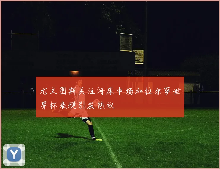 尤文图斯关注河床中场加拉尔萨世界杯表现引发热议