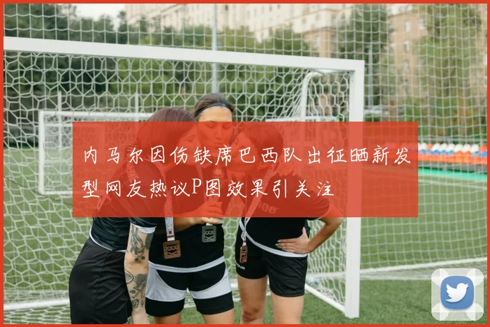 内马尔因伤缺席巴西队出征晒新发型网友热议P图效果引关注