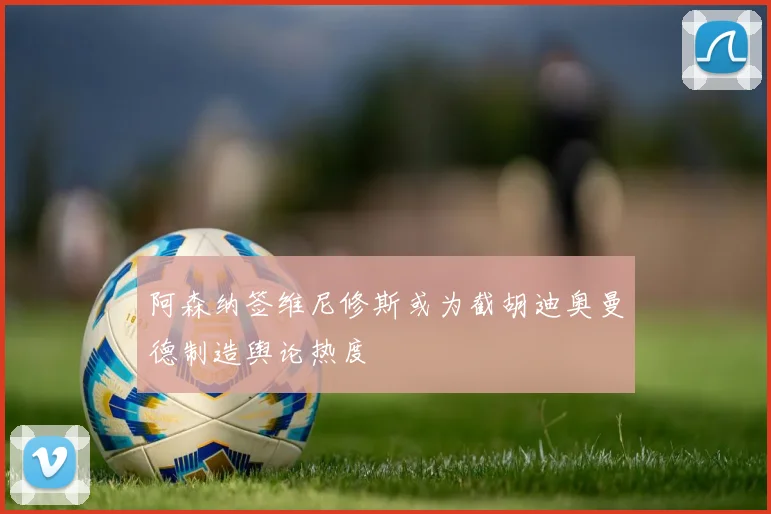 阿森纳签维尼修斯或为截胡迪奥曼德制造舆论热度