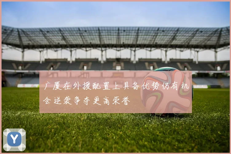 广厦在外援配置上具备优势仍有机会逆袭争夺更高荣誉