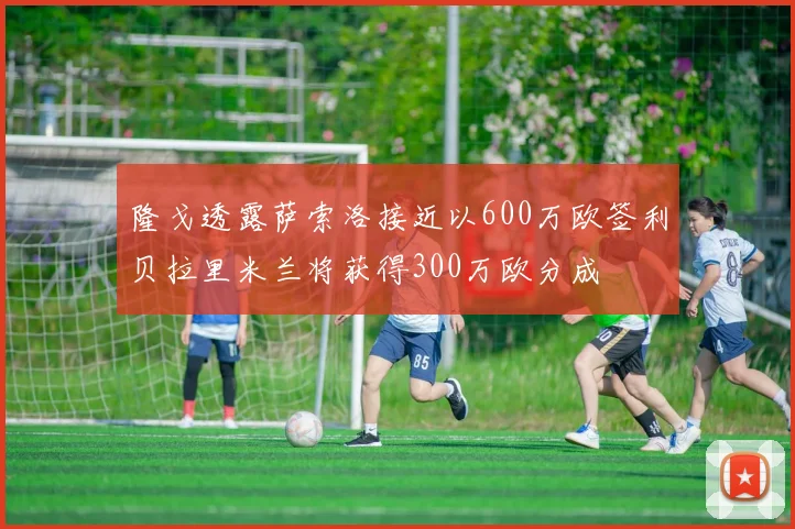 隆戈透露萨索洛接近以600万欧签利贝拉里米兰将获得300万欧分成