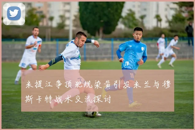 米提江争顶犯规染黄引发米兰与穆斯卡特战术交流探讨