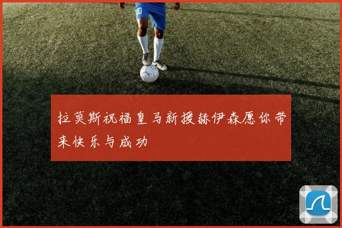 拉莫斯祝福皇马新援赫伊森愿你带来快乐与成功