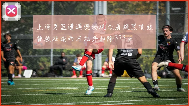 上海男篮遭遇现场观众质疑黑哨经费被核减两万元并扣除375分