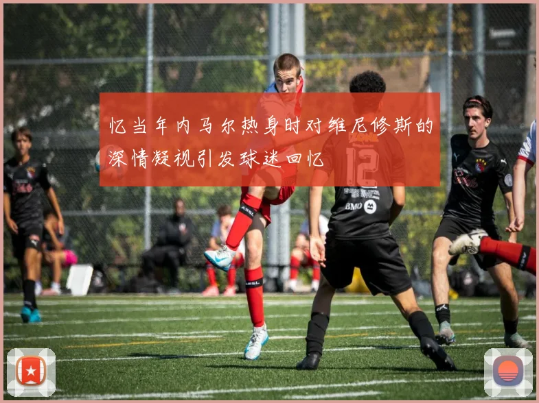 忆当年内马尔热身时对维尼修斯的深情凝视引发球迷回忆