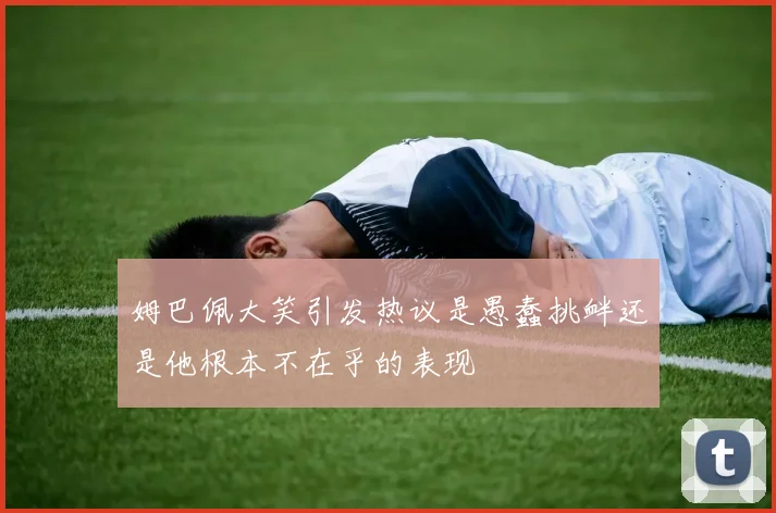 姆巴佩大笑引发热议是愚蠢挑衅还是他根本不在乎的表现