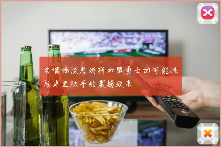 名嘴畅谈詹姆斯加盟勇士的可能性与库里联手的震撼效果