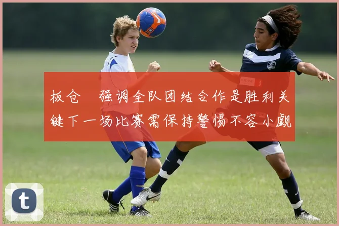板仓滉强调全队团结合作是胜利关键下一场比赛需保持警惕不容小觑