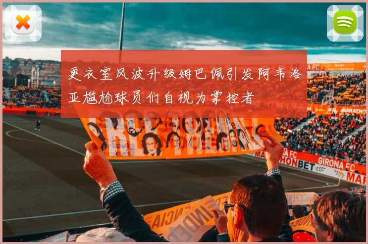 更衣室风波升级姆巴佩引发阿韦洛亚尴尬球员们自视为掌控者