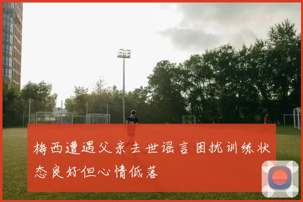 梅西遭遇父亲去世谣言困扰训练状态良好但心情低落