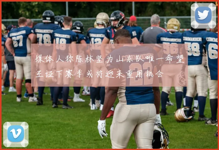 媒体人称陈林坚为山东队唯一希望王证下赛季或将迎来重用机会
